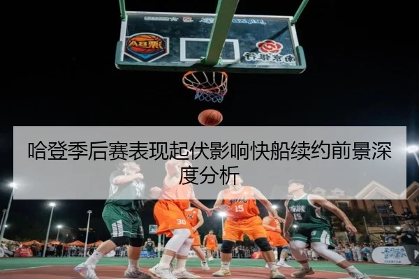 哈登季后赛表现起伏影响快船续约前景深度分析